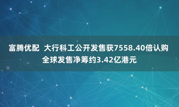 富腾优配  大行科工公开发售获7558.40倍认购 全球发售净筹约3.42亿港元