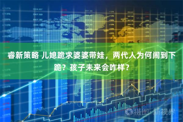睿新策略 儿媳跪求婆婆带娃，两代人为何闹到下跪？孩子未来会咋样？