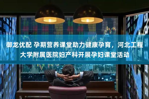 御龙优配 孕期营养课堂助力健康孕育，河北工程大学附属医院妇产科开展孕妇课堂活动