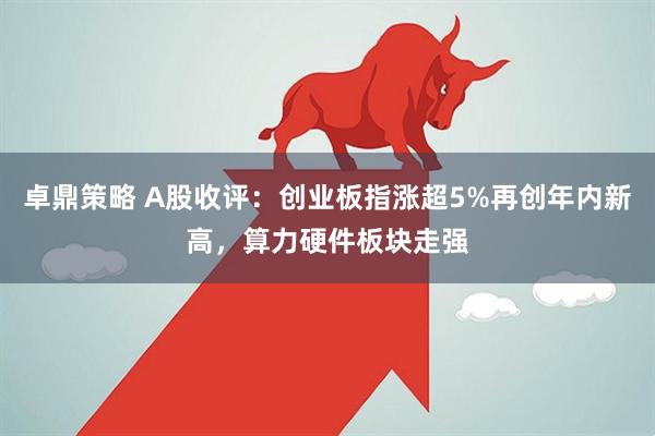 卓鼎策略 A股收评：创业板指涨超5%再创年内新高，算力硬件板块走强