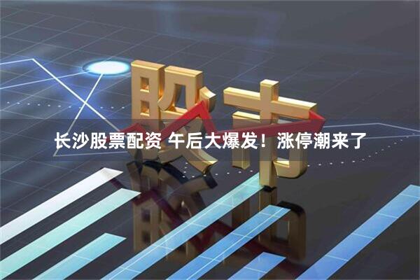 长沙股票配资 午后大爆发！涨停潮来了