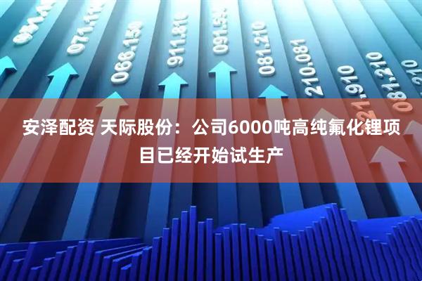 安泽配资 天际股份：公司6000吨高纯氟化锂项目已经开始试生产
