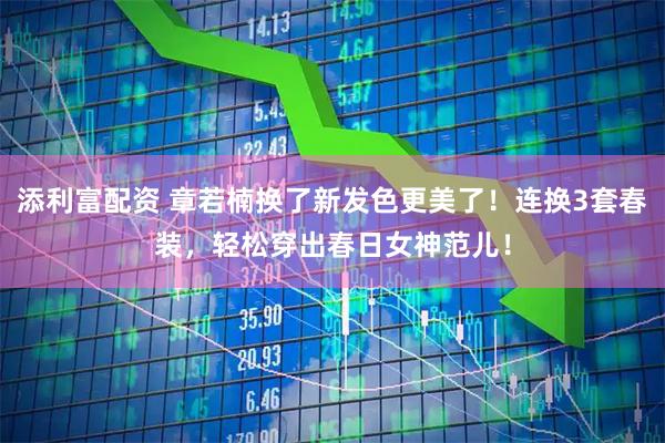 添利富配资 章若楠换了新发色更美了！连换3套春装，轻松穿出春日女神范儿！