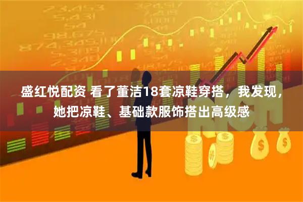 盛红悦配资 看了董洁18套凉鞋穿搭，我发现，她把凉鞋、基础款服饰搭出高级感