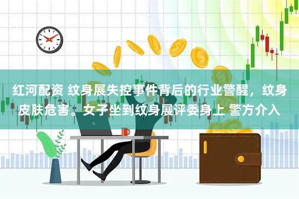 红河配资 纹身展失控事件背后的行业警醒，纹身皮肤危害。女子坐到纹身展评委身上 警方介入