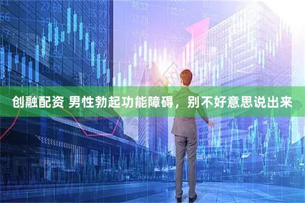 创融配资 男性勃起功能障碍，别不好意思说出来
