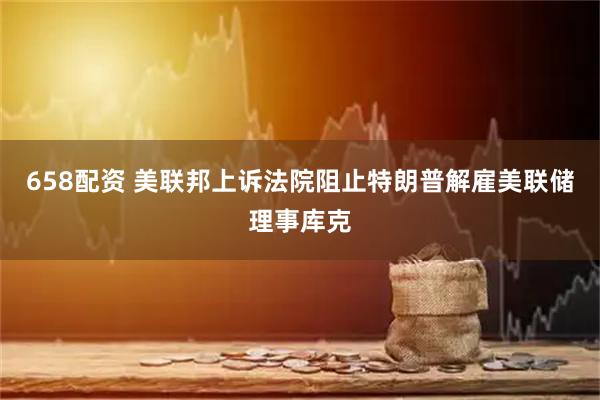 658配资 美联邦上诉法院阻止特朗普解雇美联储理事库克