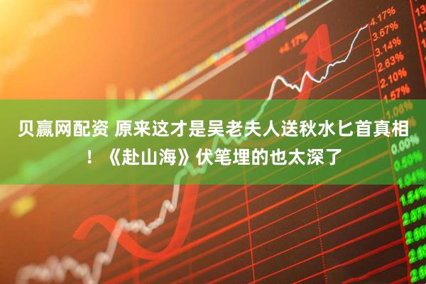 贝赢网配资 原来这才是吴老夫人送秋水匕首真相！《赴山海》伏笔埋的也太深了