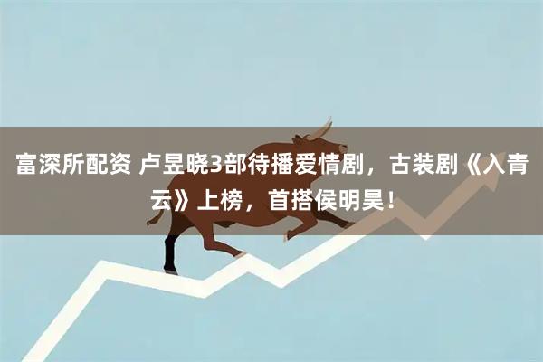 富深所配资 卢昱晓3部待播爱情剧，古装剧《入青云》上榜，首搭侯明昊！