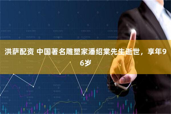 洪萨配资 中国著名雕塑家潘绍棠先生逝世，享年96岁