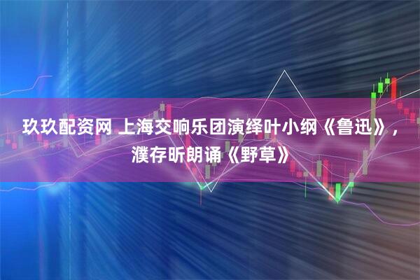 玖玖配资网 上海交响乐团演绎叶小纲《鲁迅》，濮存昕朗诵《野草》