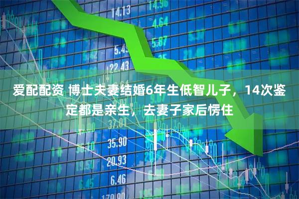 爱配配资 博士夫妻结婚6年生低智儿子，14次鉴定都是亲生，去妻子家后愣住