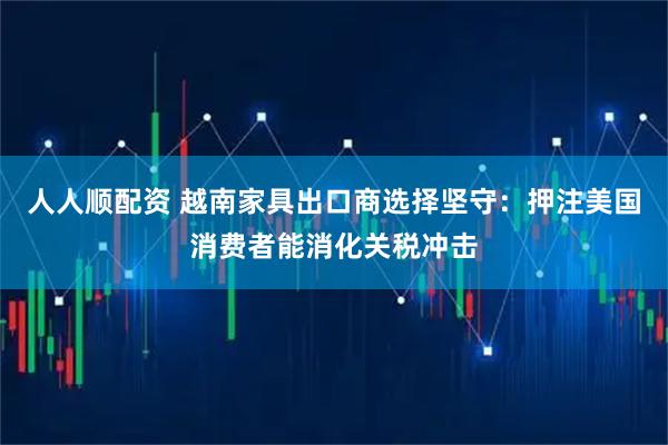 人人顺配资 越南家具出口商选择坚守：押注美国消费者能消化关税冲击