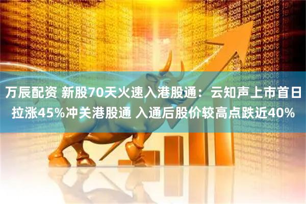 万辰配资 新股70天火速入港股通：云知声上市首日拉涨45%冲关港股通 入通后股价较高点跌近40%