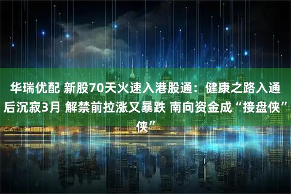 华瑞优配 新股70天火速入港股通：健康之路入通后沉寂3月 解禁前拉涨又暴跌 南向资金成“接盘侠”