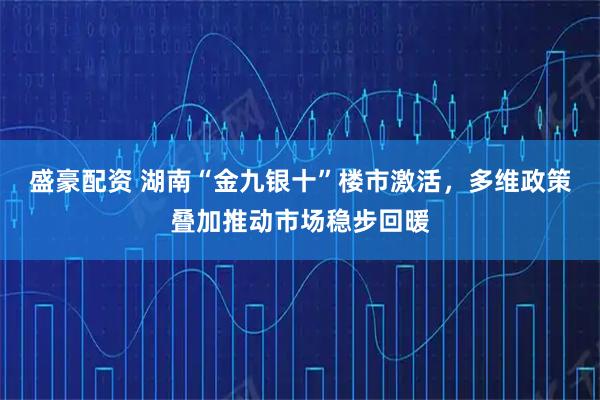 盛豪配资 湖南“金九银十”楼市激活，多维政策叠加推动市场稳步回暖