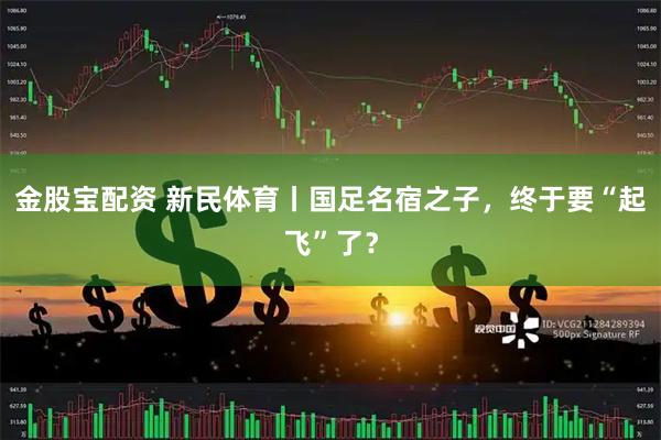 金股宝配资 新民体育丨国足名宿之子，终于要“起飞”了？