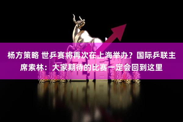 杨方策略 世乒赛将再次在上海举办？国际乒联主席索林：大家期待的比赛一定会回到这里