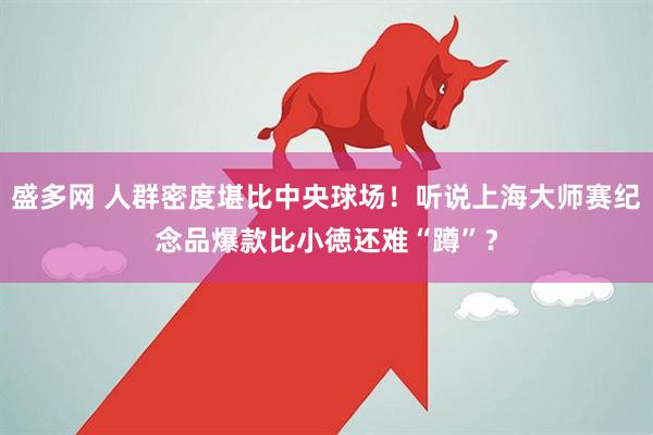 盛多网 人群密度堪比中央球场！听说上海大师赛纪念品爆款比小徳还难“蹲”？