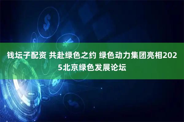 钱坛子配资 共赴绿色之约 绿色动力集团亮相2025北京绿色发展论坛