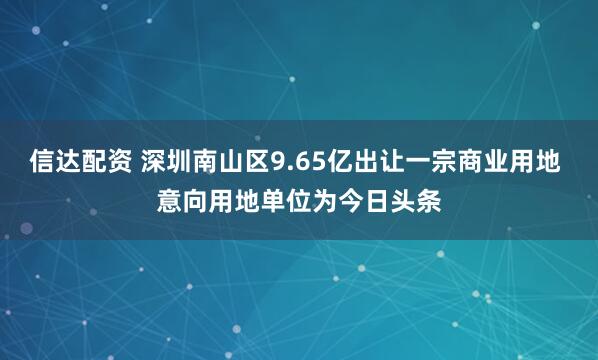 信达配资 深圳南山区9.65亿出让一宗商业用地 意向用地单位为今日头条