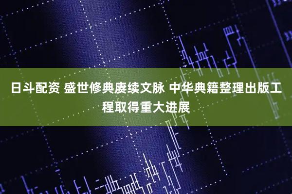 日斗配资 盛世修典赓续文脉 中华典籍整理出版工程取得重大进展