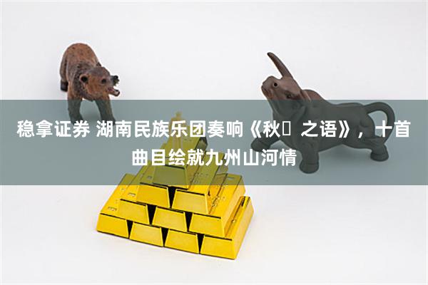 稳拿证券 湖南民族乐团奏响《秋・之语》，十首曲目绘就九州山河情