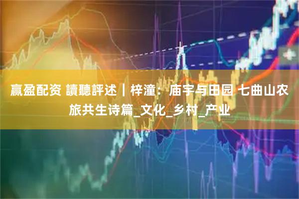 赢盈配资 讀聽評述｜梓潼：庙宇与田园 七曲山农旅共生诗篇_文化_乡村_产业