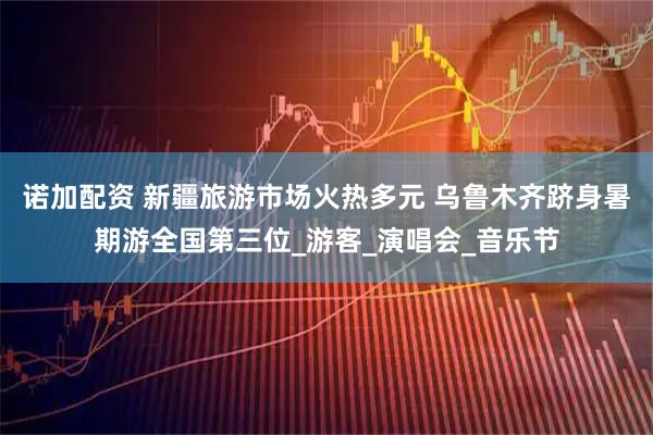 诺加配资 新疆旅游市场火热多元 乌鲁木齐跻身暑期游全国第三位_游客_演唱会_音乐节