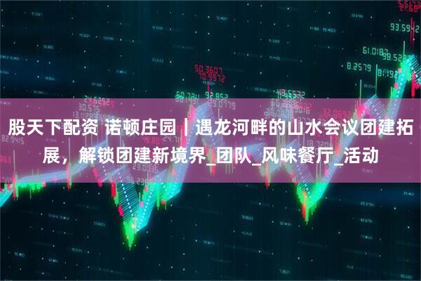 股天下配资 诺顿庄园｜遇龙河畔的山水会议团建拓展，解锁团建新境界_团队_风味餐厅_活动