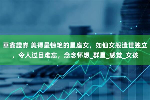 華鑫證券 美得最惊艳的星座女，如仙女般遗世独立，令人过目难忘，念念怀想_群星_感觉_女孩