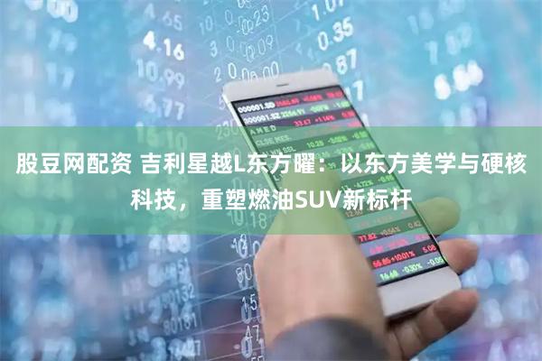 股豆网配资 吉利星越L东方曜：以东方美学与硬核科技，重塑燃油SUV新标杆