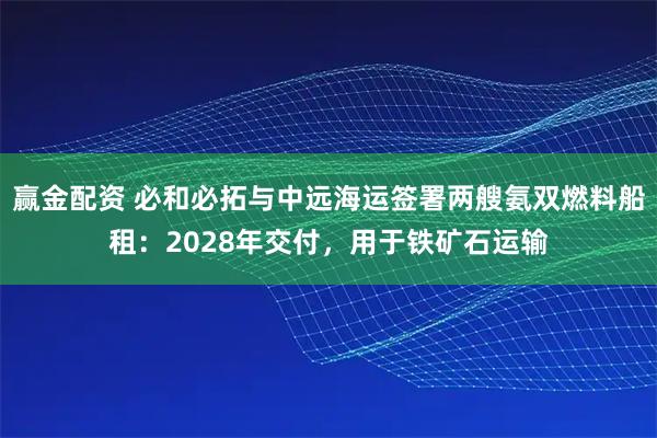 赢金配资 必和必拓与中远海运签署两艘氨双燃料船租：2028年交付，用于铁矿石运输