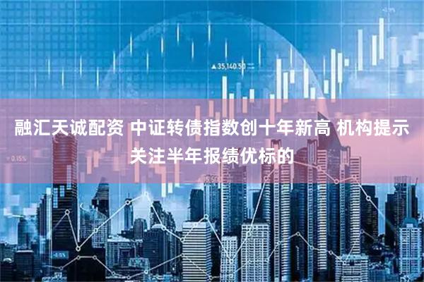 融汇天诚配资 中证转债指数创十年新高 机构提示关注半年报绩优标的