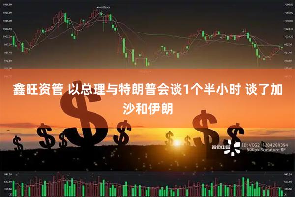 鑫旺资管 以总理与特朗普会谈1个半小时 谈了加沙和伊朗