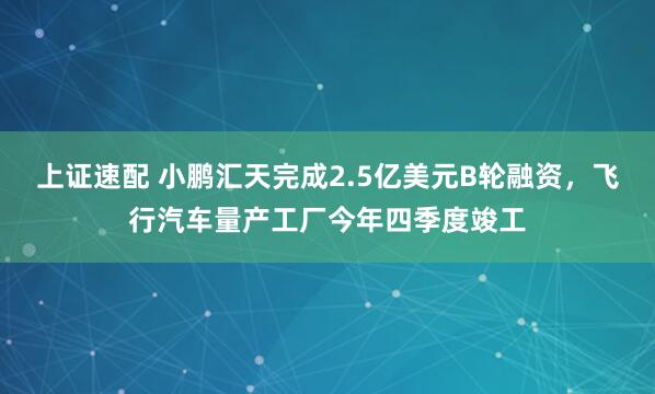 上证速配 小鹏汇天完成2.5亿美元B轮融资，飞行汽车量产工厂今年四季度竣工
