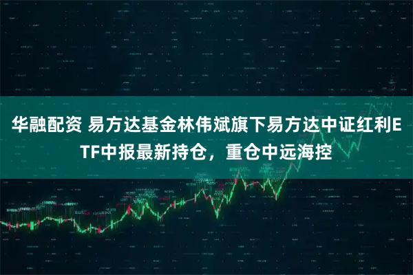 华融配资 易方达基金林伟斌旗下易方达中证红利ETF中报最新持仓，重仓中远海控