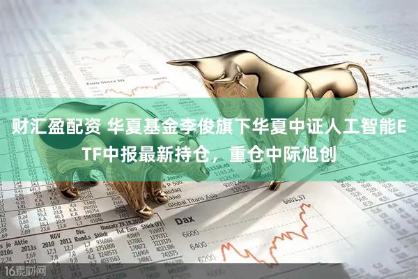 财汇盈配资 华夏基金李俊旗下华夏中证人工智能ETF中报最新持仓，重仓中际旭创