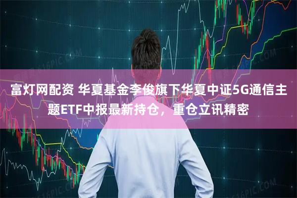 富灯网配资 华夏基金李俊旗下华夏中证5G通信主题ETF中报最新持仓，重仓立讯精密