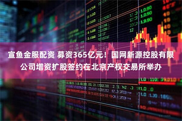 宣鱼金服配资 募资365亿元！国网新源控股有限公司增资扩股签约在北京产权交易所举办