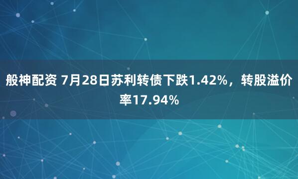 般神配资 7月28日苏利转债下跌1.42%，转股溢价率17.94%