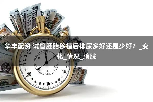 华丰配资 试管胚胎移植后排尿多好还是少好？_变化_情况_膀胱