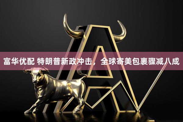 富华优配 特朗普新政冲击，全球寄美包裹骤减八成