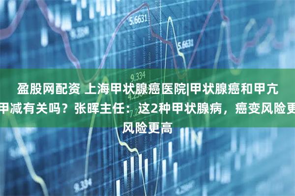 盈股网配资 上海甲状腺癌医院|甲状腺癌和甲亢、甲减有关吗？张晖主任：这2种甲状腺病，癌变风险更高