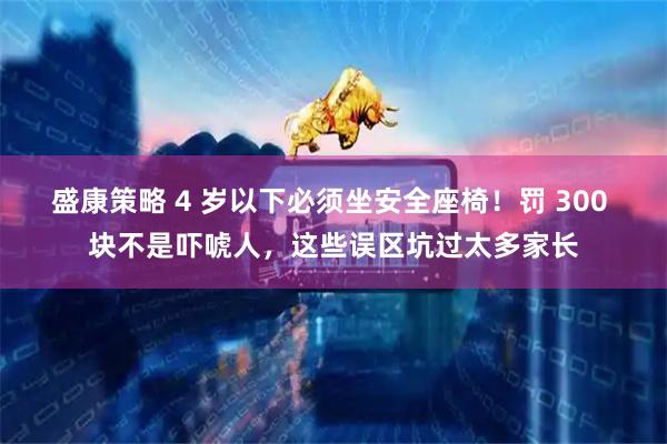盛康策略 4 岁以下必须坐安全座椅！罚 300 块不是吓唬人，这些误区坑过太多家长