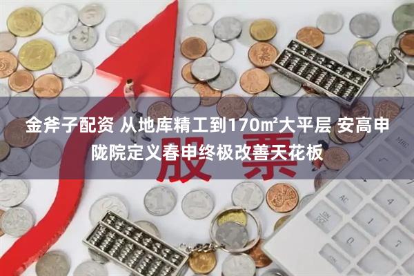 金斧子配资 从地库精工到170㎡大平层 安高申陇院定义春申终极改善天花板