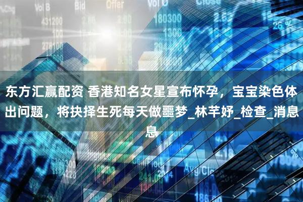 东方汇赢配资 香港知名女星宣布怀孕，宝宝染色体出问题，将抉择生死每天做噩梦_林芊妤_检查_消息