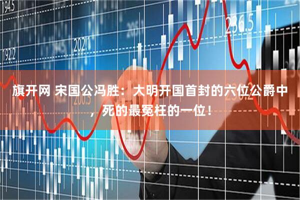 旗开网 宋国公冯胜：大明开国首封的六位公爵中，死的最冤枉的一位！
