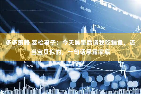 多多策略 秦桧妻子：今天吴皇后请我吃鲻鱼，还当宝贝似的，一句话暴露家底
