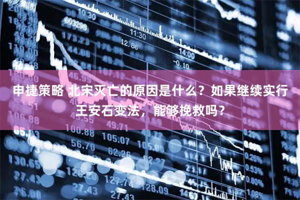 申捷策略 北宋灭亡的原因是什么？如果继续实行王安石变法，能够挽救吗？